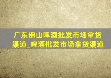 广东佛山啤酒批发市场拿货渠道_啤酒批发市场拿货渠道