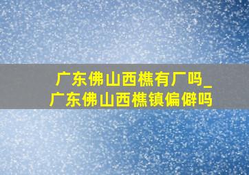 广东佛山西樵有厂吗_广东佛山西樵镇偏僻吗