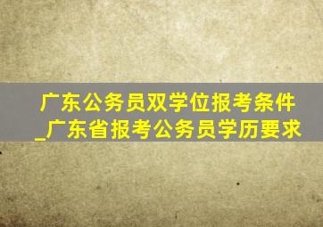 广东公务员双学位报考条件_广东省报考公务员学历要求