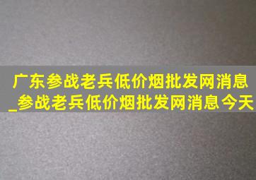 广东参战老兵(低价烟批发网)消息_参战老兵(低价烟批发网)消息今天