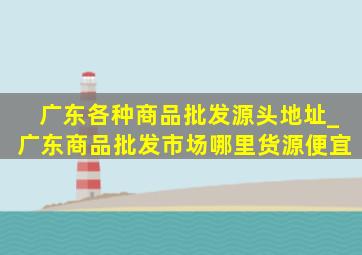 广东各种商品批发源头地址_广东商品批发市场哪里货源便宜