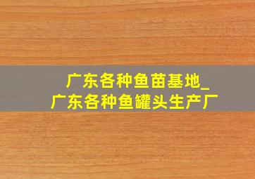 广东各种鱼苗基地_广东各种鱼罐头生产厂