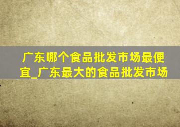 广东哪个食品批发市场最便宜_广东最大的食品批发市场