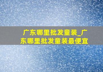 广东哪里批发童装_广东哪里批发童装最便宜