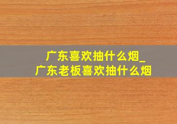 广东喜欢抽什么烟_广东老板喜欢抽什么烟