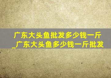 广东大头鱼批发多少钱一斤_广东大头鱼多少钱一斤批发