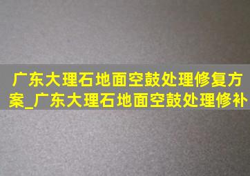 广东大理石地面空鼓处理修复方案_广东大理石地面空鼓处理修补