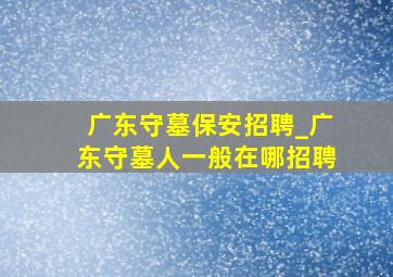 广东守墓保安招聘_广东守墓人一般在哪招聘