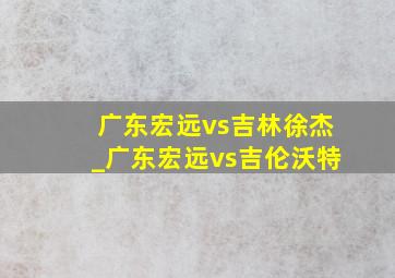 广东宏远vs吉林徐杰_广东宏远vs吉伦沃特