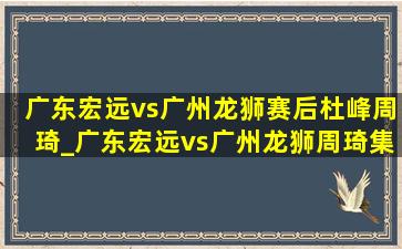 广东宏远vs广州龙狮赛后杜峰周琦_广东宏远vs广州龙狮周琦集锦