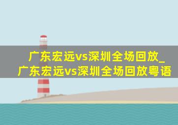 广东宏远vs深圳全场回放_广东宏远vs深圳全场回放粤语