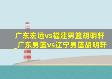 广东宏远vs福建男篮胡明轩_广东男篮vs辽宁男篮胡明轩