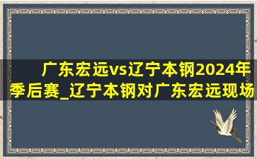 广东宏远vs辽宁本钢2024年季后赛_辽宁本钢对广东宏远现场直播