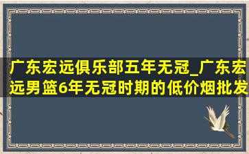 广东宏远俱乐部五年无冠_广东宏远男篮6年无冠时期的(低价烟批发网)