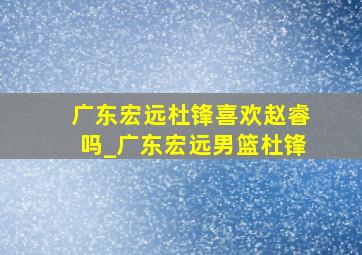 广东宏远杜锋喜欢赵睿吗_广东宏远男篮杜锋