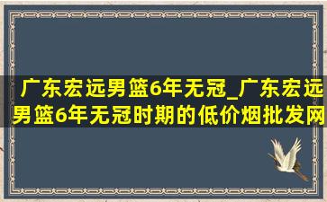 广东宏远男篮6年无冠_广东宏远男篮6年无冠时期的(低价烟批发网)