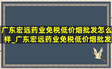 广东宏远药业(免税低价烟批发)怎么样_广东宏远药业(免税低价烟批发)