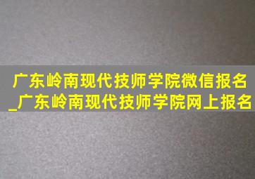 广东岭南现代技师学院微信报名_广东岭南现代技师学院网上报名