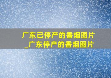 广东已停产的香烟图片_广东停产的香烟图片