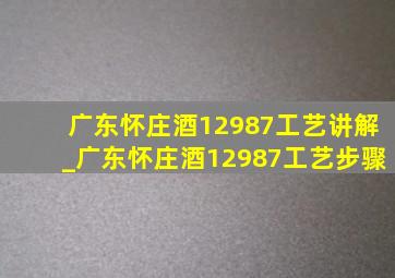 广东怀庄酒12987工艺讲解_广东怀庄酒12987工艺步骤