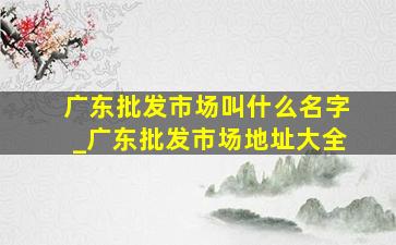 广东批发市场叫什么名字_广东批发市场地址大全