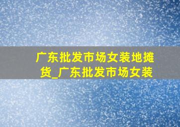 广东批发市场女装地摊货_广东批发市场女装