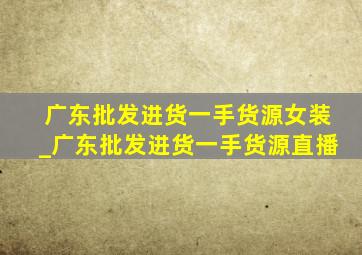 广东批发进货一手货源女装_广东批发进货一手货源直播