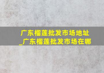 广东榴莲批发市场地址_广东榴莲批发市场在哪