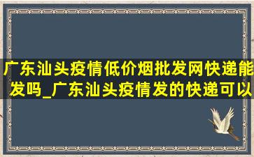 广东汕头疫情(低价烟批发网)快递能发吗_广东汕头疫情发的快递可以收吗