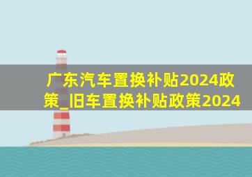 广东汽车置换补贴2024政策_旧车置换补贴政策2024