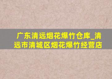 广东清远烟花爆竹仓库_清远市清城区烟花爆竹经营店