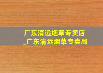 广东清远烟草专卖店_广东清远烟草专卖局