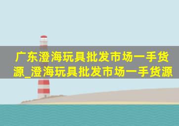 广东澄海玩具批发市场一手货源_澄海玩具批发市场一手货源