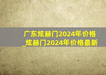 广东炫赫门2024年价格_炫赫门2024年价格最新