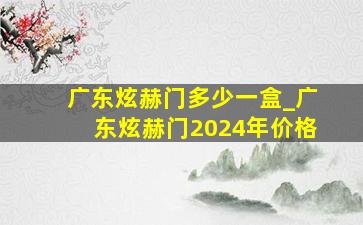 广东炫赫门多少一盒_广东炫赫门2024年价格