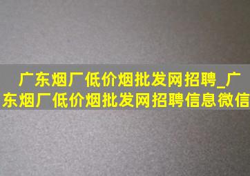 广东烟厂(低价烟批发网)招聘_广东烟厂(低价烟批发网)招聘信息微信