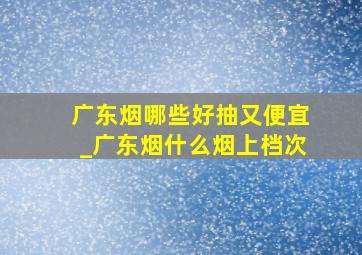 广东烟哪些好抽又便宜_广东烟什么烟上档次