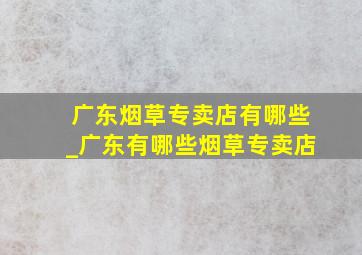 广东烟草专卖店有哪些_广东有哪些烟草专卖店