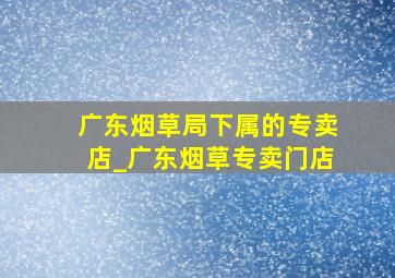 广东烟草局下属的专卖店_广东烟草专卖门店