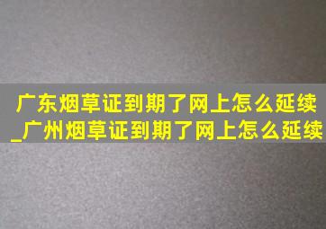 广东烟草证到期了网上怎么延续_广州烟草证到期了网上怎么延续