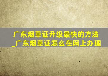 广东烟草证升级最快的方法_广东烟草证怎么在网上办理