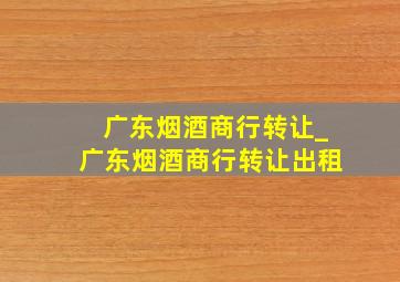 广东烟酒商行转让_广东烟酒商行转让出租