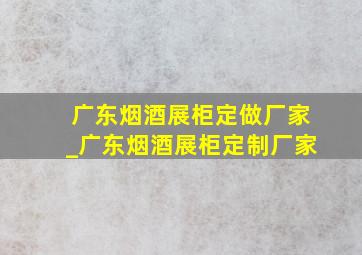 广东烟酒展柜定做厂家_广东烟酒展柜定制厂家