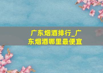 广东烟酒排行_广东烟酒哪里最便宜