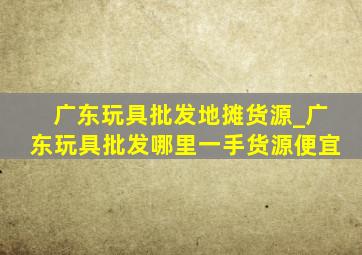 广东玩具批发地摊货源_广东玩具批发哪里一手货源便宜