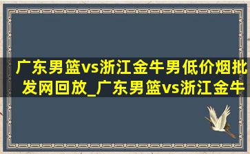 广东男篮vs浙江金牛男(低价烟批发网)回放_广东男篮vs浙江金牛第二回合