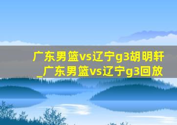 广东男篮vs辽宁g3胡明轩_广东男篮vs辽宁g3回放