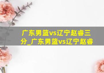 广东男篮vs辽宁赵睿三分_广东男篮vs辽宁赵睿