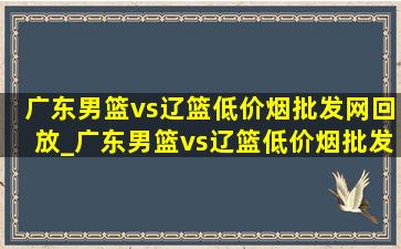 广东男篮vs辽篮(低价烟批发网)回放_广东男篮vs辽篮(低价烟批发网)