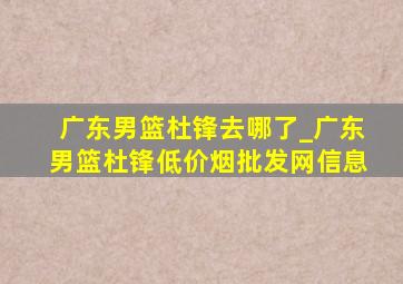 广东男篮杜锋去哪了_广东男篮杜锋(低价烟批发网)信息